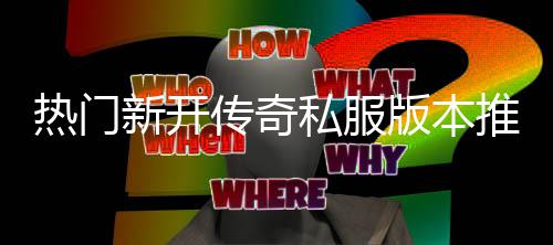 热门版本推荐新开家必私服试，玩传奇
