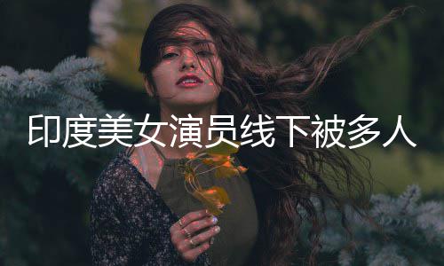 美女人包印度演员被多线下亵 乱摸遭咸猪手围猥