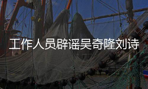人员辟谣工作途径解决隆刘离婚走诗诗吴奇法律传闻